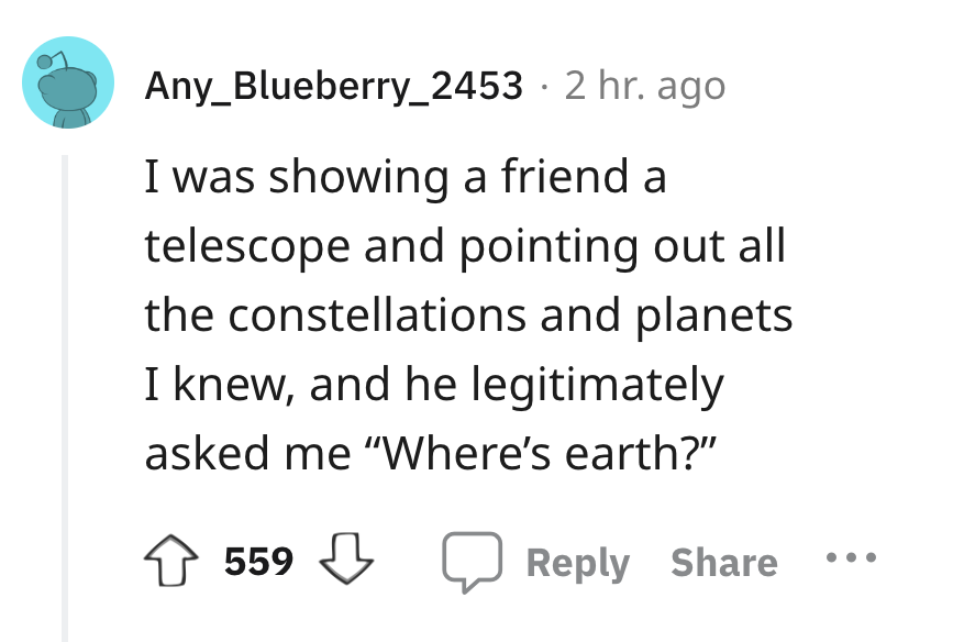 angle - Any_Blueberry_2453 2 hr. ago I was showing a friend a telescope and pointing out all the constellations and planets I knew, and he legitimately asked me "Where's earth?" 559